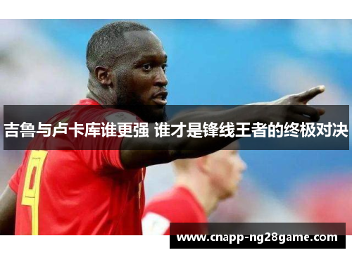 吉鲁与卢卡库谁更强 谁才是锋线王者的终极对决
