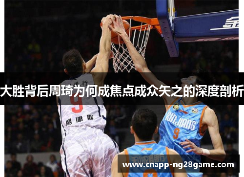 大胜背后周琦为何成焦点成众矢之的深度剖析