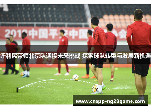 许利民带领北京队迎接未来挑战 探索球队转型与发展新机遇