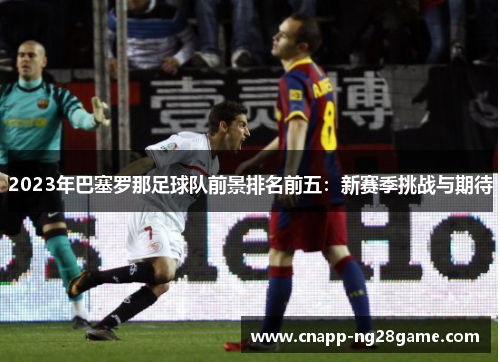 2023年巴塞罗那足球队前景排名前五:新赛季挑战与期待 2023年巴塞罗那足球队前景排名前五:新赛季挑战与期待