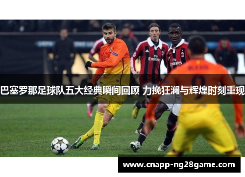 巴塞罗那足球队五大经典瞬间回顾 力挽狂澜与辉煌时刻重现 巴塞罗那足球队五大经典瞬间回顾 力挽狂澜与辉煌时刻重现
