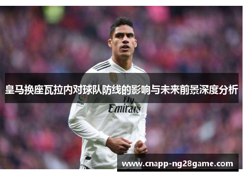 皇马换座瓦拉内对球队防线的影响与未来前景深度分析