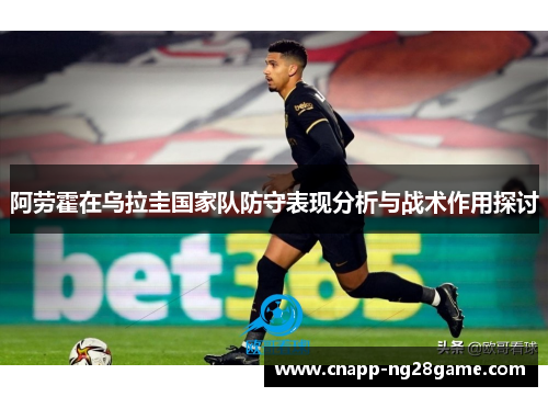 阿劳霍在乌拉圭国家队防守表现分析与战术作用探讨