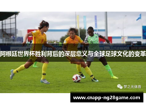 阿根廷世界杯胜利背后的深层意义与全球足球文化的变革 阿根廷世界杯胜利背后的深层意义与全球足球文化的变革