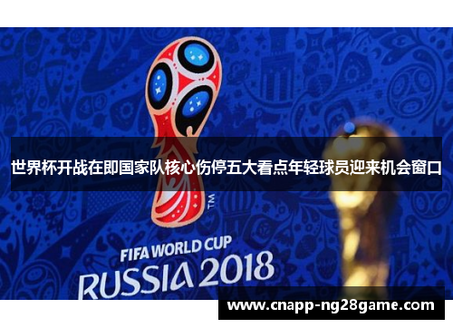 世界杯开战在即国家队核心伤停五大看点年轻球员迎来机会窗口