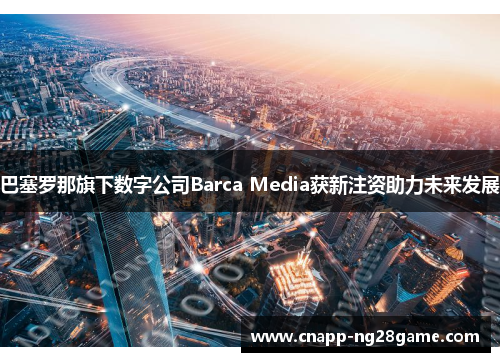 巴塞罗那旗下数字公司Barca Media获新注资助力未来发展 巴塞罗那旗下数字公司Barca Media获新注资助力未来发展