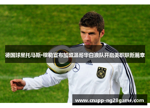 德国球星托马斯·穆勒宣布加盟温哥华白浪队开启美职联新篇章 德国球星托马斯·穆勒宣布加盟温哥华白浪队开启美职联新篇章