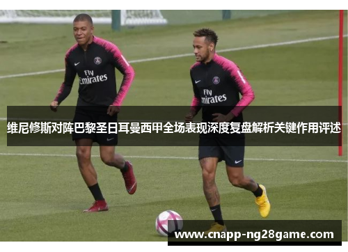 维尼修斯对阵巴黎圣日耳曼西甲全场表现深度复盘解析关键作用评述 维尼修斯对阵巴黎圣日耳曼西甲全场表现深度复盘解析关键作用评述