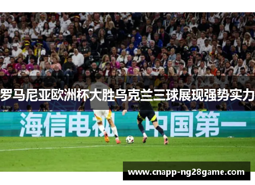 罗马尼亚欧洲杯大胜乌克兰三球展现强势实力 罗马尼亚欧洲杯大胜乌克兰三球展现强势实力