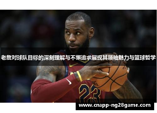 老詹对球队目标的深刻理解与不懈追求展现其领袖魅力与篮球哲学
