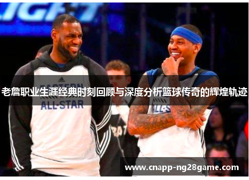 老詹职业生涯经典时刻回顾与深度分析篮球传奇的辉煌轨迹 老詹职业生涯经典时刻回顾与深度分析篮球传奇的辉煌轨迹
