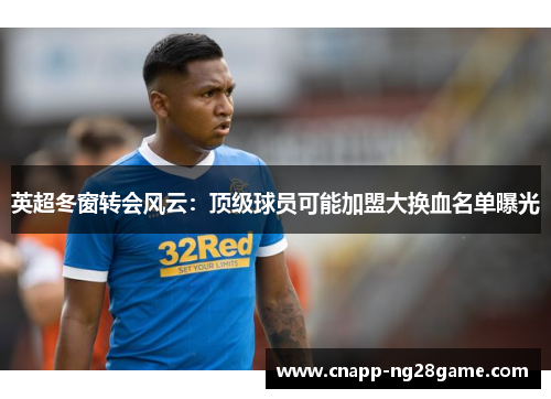 英超冬窗转会风云：顶级球员可能加盟大换血名单曝光