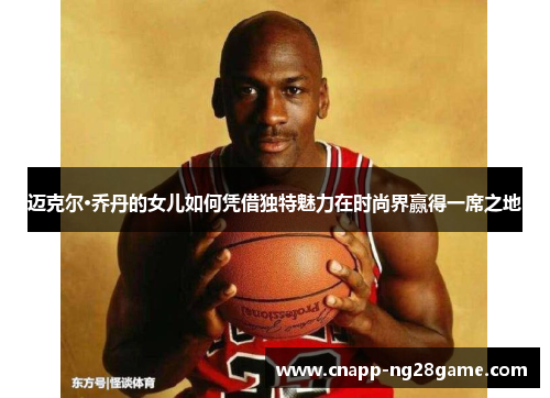 迈克尔·乔丹的女儿如何凭借独特魅力在时尚界赢得一席之地 迈克尔·乔丹的女儿如何凭借独特魅力在时尚界赢得一席之地