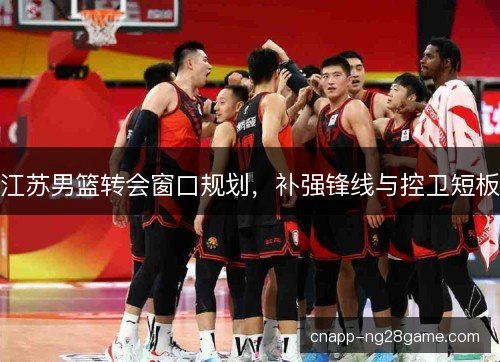 江苏男篮转会窗口规划,补强锋线与控卫短板 江苏男篮转会窗口规划,补强锋线与控卫短板